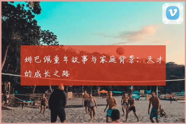 姆巴佩童年故事与家庭背景：天才的成长之路