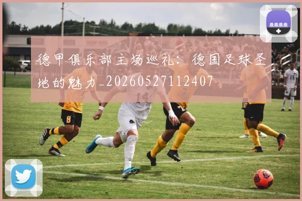 德甲俱乐部主场巡礼:德国足球圣地的魅力_20260527112407