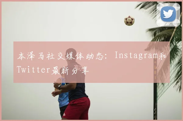 本泽马社交媒体动态：Instagram和Twitter最新分享