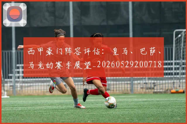 西甲豪门阵容评估：皇马、巴萨、马竞的赛季展望_20260529200718_20260703181919