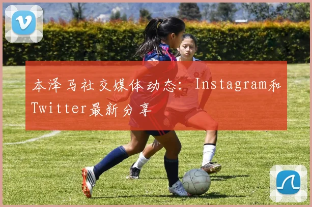 本泽马社交媒体动态:Instagram和Twitter最新分享