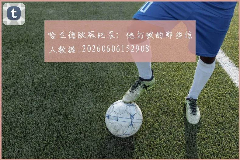 哈兰德欧冠纪录:他打破的那些惊人数据_20260606152908