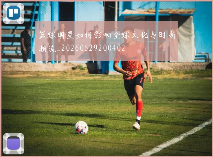 篮球明星如何影响全球文化与时尚潮流_20260529200402