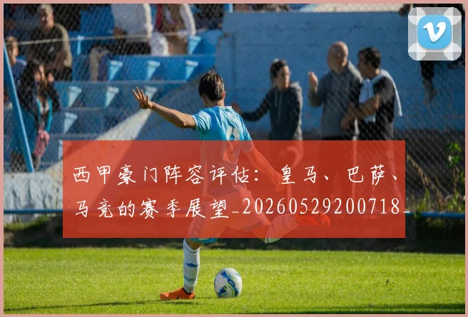 西甲豪门阵容评估:皇马、巴萨、马竞的赛季展望_20260529200718_20260703181919